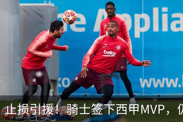 止损引援！骑士签下西甲MVP，仍在追逐两名球员，弥补无缘老詹空缺