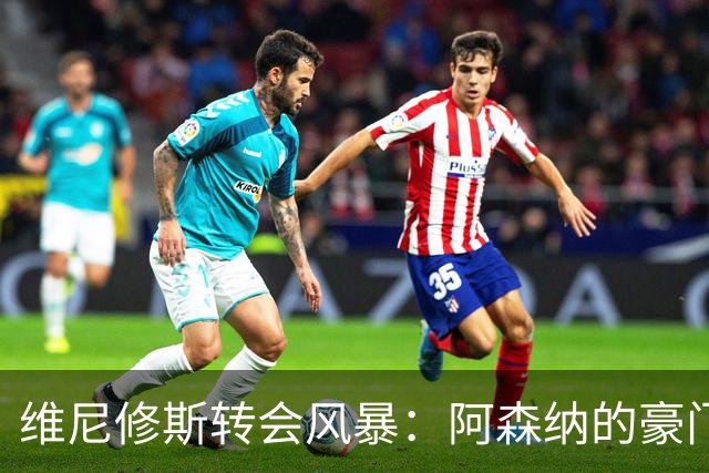 维尼修斯转会风暴：阿森纳的豪门野心与皇马的战术困局！
