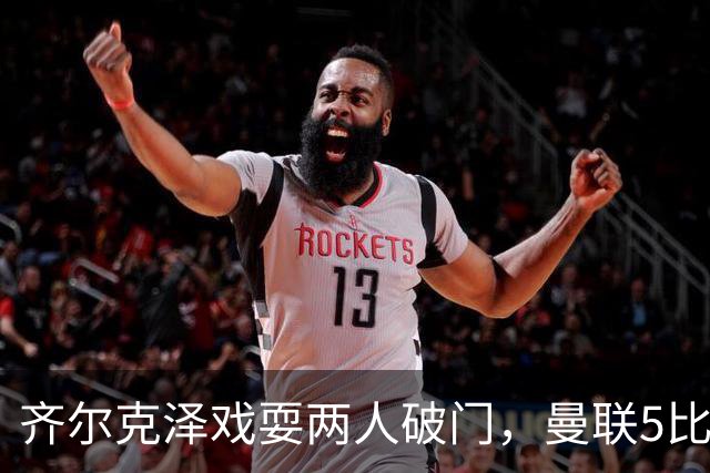 齐尔克泽戏耍两人破门，曼联5比0大胜，却可能被2000万低价清洗